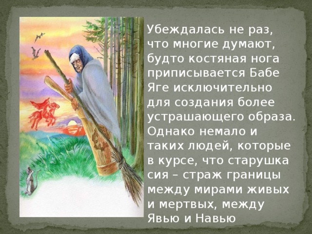 Убеждалась не раз, что многие думают, будто костяная нога приписывается Бабе Яге исключительно для создания более устрашающего образа. Однако немало и таких людей, которые в курсе, что старушка сия – страж границы между мирами живых и мертвых, между Явью и Навью    
