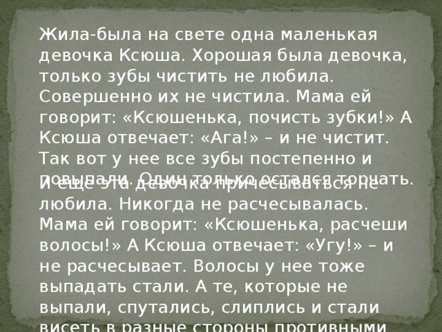 Жила-была на свете одна маленькая девочка Ксюша. Хорошая была девочка, только зубы чистить не любила. Совершенно их не чистила. Мама ей говорит: «Ксюшенька, почисть зубки!» А Ксюша отвечает: «Ага!» – и не чистит. Так вот у нее все зубы постепенно и повыпали. Один только остался торчать. И еще эта девочка причесываться не любила. Никогда не расчесывалась. Мама ей говорит: «Ксюшенька, расчеши волосы!» А Ксюша отвечает: «Угу!» – и не расчесывает. Волосы у нее тоже выпадать стали. А те, которые не выпали, спутались, слиплись и стали висеть в разные стороны противными паклями. 