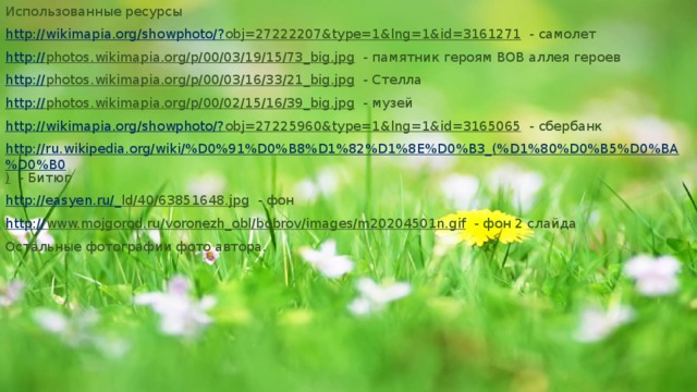 Использованные ресурсы http ://wikimapia.org/showphoto/? obj=27222207&type=1&lng=1&id=3161271 - самолет http:// photos.wikimapia.org/p/00/03/19/15/73_big.jpg - памятник героям ВОВ аллея героев http:// photos.wikimapia.org/p/00/03/16/33/21_big.jpg - Стелла http:// photos.wikimapia.org/p/00/02/15/16/39_big.jpg - музей http://wikimapia.org/showphoto/? obj=27225960&type=1&lng=1&id=3165065 - сбербанк http://ru.wikipedia.org/wiki/%D0%91%D0%B8%D1%82%D1%8E%D0%B3_(%D1%80%D0%B5%D0%BA%D0%B0 ) - Битюг http://easyen.ru/_ ld/40/63851648.jpg - фон http:// www.mojgorod.ru/voronezh_obl/bobrov/images/m20204501n.gif - фон 2 слайда Остальные фотографии фото автора. 