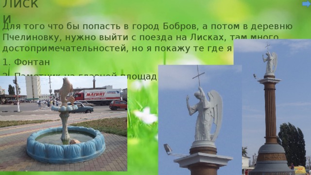 Лиски Для того что бы попасть в город Бобров, а потом в деревню Пчелиновку, нужно выйти с поезда на Лисках, там много достопримечательностей, но я покажу те где я была. 1. Фонтан 2. Памятник на главной площади 