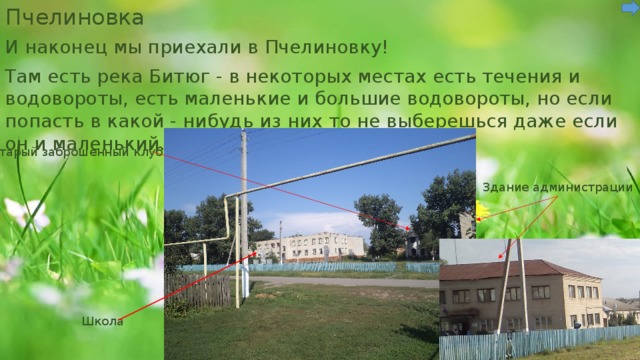 Пчелиновка И наконец мы приехали в Пчелиновку! Там есть река Битюг - в некоторых местах есть течения и водовороты, есть маленькие и большие водовороты, но если попасть в какой - нибудь из них то не выберешься даже если он и маленький. Старый заброшенный клуб Здание администрации Школа 