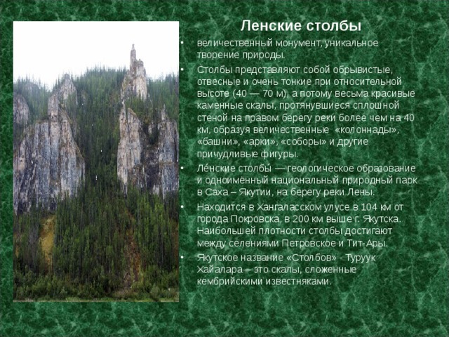 Ленские столбы величественный монумент, уникальное творение природы. Столбы представляют собой обрывистые, отвесные и очень тонкие при относительной высоте (40 — 70 м), а потому весьма красивые каменные скалы, протянувшиеся сплошной стеной на правом берегу реки более чем на 40 км, образуя величественные  «колоннады», «башни», «арки», «соборы» и другие причудливые фигуры. Ле́нские столбы́ — геологическое образование и одноимённый национальный природный парк в Саха – Якутии, на берегу реки Лены. Находится в Хангаласском улусе в 104 км от города Покровска, в 200 км выше г. Якутска. Наибольшей плотности столбы достигают между селениями Петровское и Тит-Ары. Якутское название «Столбов» - Туруук Хайалара – это скалы, сложенные кембрийскими известняками.  