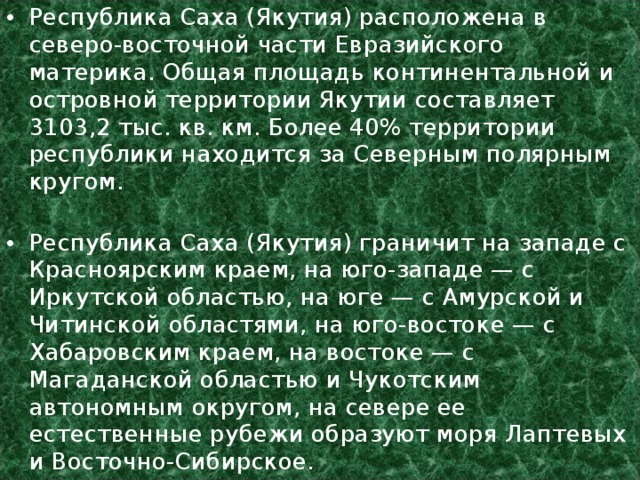 Республика Саха (Якутия) расположена в северо-восточной части Евразийского материка. Общая площадь континентальной и островной территории Якутии составляет 3103,2 тыс. кв. км. Более 40% территории республики находится за Северным полярным кругом.   Республика Саха (Якутия) граничит на западе с Красноярским краем, на юго-западе — с Иркутской областью, на юге — с Амурской и Читинской областями, на юго-востоке — с Хабаровским краем, на востоке — с Магаданской областью и Чукотским автономным округом, на севере ее естественные рубежи образуют моря Лаптевых и Восточно-Сибирское. 