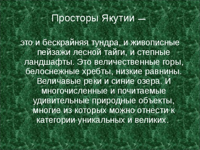 Просторы Якутии — это и бескрайняя тундра, и живописные пейзажи лесной тайги, и степные ландшафты. Это величественные горы, белоснежные хребты, низкие равнины. Величавые реки и синие озера. И многочисленные и почитаемые удивительные природные объекты, многие из которых можно отнести к категории уникальных и великих. 