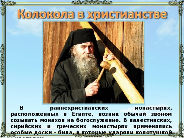 В раннехристианских монастырях, расположенных в Египте, возник обычай звоном созывать монахов на богослужение. В палестинских, сирийских и греческих монастырях применялись особые доски – била, в которые ударяли колотушкой – клепалом. 32