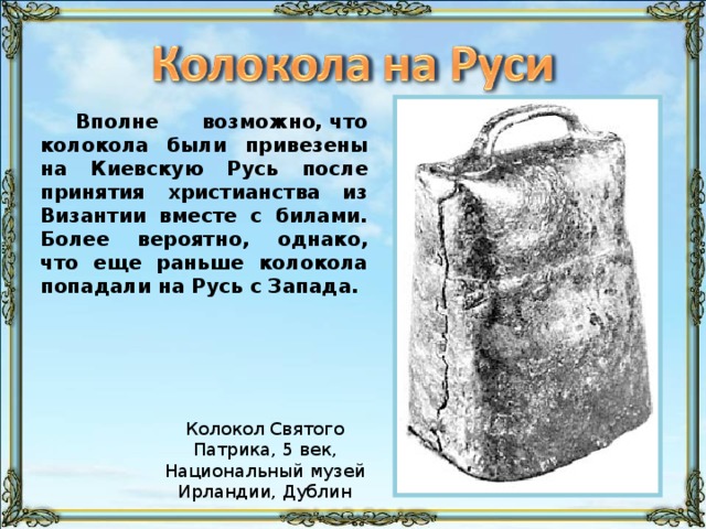 Вполне возможно, что колокола были привезены на Киевскую Русь после принятия христианства из Византии вместе с билами. Более вероятно, однако, что еще раньше колокола попадали на Русь с Запада.
