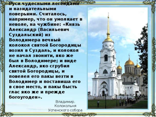 Колокол был окружен на Руси чудесными легендами и назидательными поверьями. Считалось, например, что он умолкает в неволе, на чужбине: «Князь Александр (Васильевич Суздальский) из Володимера вечный колокол святой Богородицы возил в Суздаль, и колокол не начал звонити, яко же был в Володимере; и виде Александр, яко сгрубил святой Богородицы, и повелел его пакы везти в Володимер и поставиша его в свое место, и пакы бысть глас яко же и прежде богоугоден». Владимир. Колокольня Успенского собора