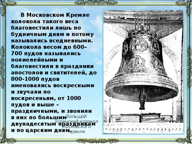 В Московском Кремле колокола такого веса благовестили лишь по будничным дням и потому назывались вседневными. Колокола весом до 600–700 пудов назывались полиелейными и благовестили в праздники апостолов и святителей, до 800-1000 пудов именовались воскресными и звучали по воскресеньям, от 1000 пудов и выше – праздничными, и звонили в них по большим двунадесятым праздникам и по царским дням. Большой Успенский колокол Московского Кремля
