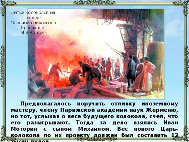 Литье колоколов на заводе Оловянишниковых в Ярославле. М.Я.Виллие Предполагалось поручить отливку иноземному мастеру, члену Парижской академии наук Жерменю, но тот, услыхав о весе будущего колокола, счел, что его разыгрывают. Тогда за дело взялись Иван Моторин с сыном Михаилом. Вес нового Царь-колокола по их проекту должен был составить 12 тысяч пудов.