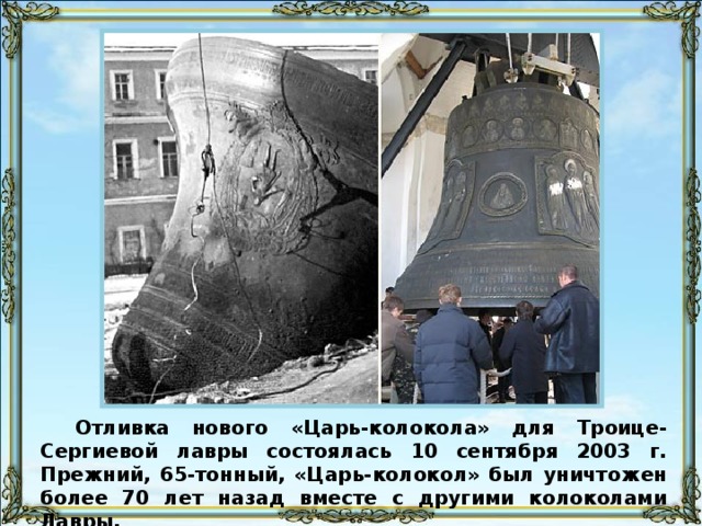 Отливка нового «Царь-колокола» для Троице-Сергиевой лавры состоялась 10 сентября 2003 г. Прежний, 65-тонный, «Царь-колокол» был уничтожен более 70 лет назад вместе с другими колоколами Лавры.