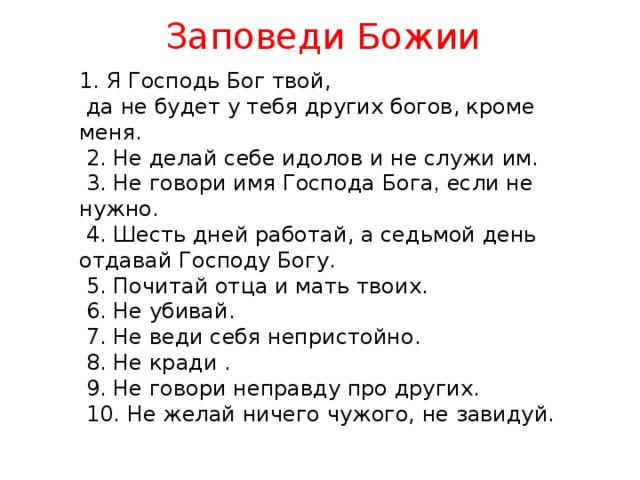 Заповеди Божии 1. Я Господь Бог твой,  да не будет у тебя других богов,  кроме меня.  2. Не делай себе идолов и не служи им.  3. Не говори имя Господа Бога , если не нужно.  4. Шесть дней работай, а седьмой день отдавай Господу Богу.  5. Почитай отца и мать твоих.  6. Не убивай.  7. Не веди себя непристойно.  8. Не кради .  9. Не говори неправду про других.  10. Не желай ничего чужого, не завидуй.