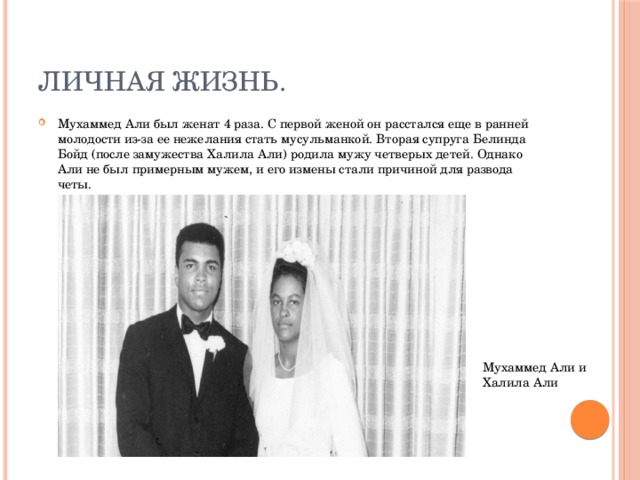 Личная жизнь. Мухаммед Али был женат 4 раза. С первой женой он расстался еще в ранней молодости из-за ее нежелания стать мусульманкой. Вторая супруга Белинда Бойд (после замужества Халила Али) родила мужу четверых детей. Однако Али не был примерным мужем, и его измены стали причиной для развода четы. Мухаммед Али и Халила Али 