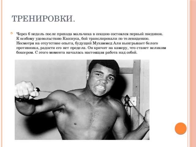 Тренировки. Через 6 недель после прихода мальчика в секцию состоялся первый поединок. К особому удовольствию Кассиуса, бой транслировали по телевидению. Несмотря на отсутствие опыта, будущий Мухаммед Али выигрывает белого противника, радости его нет предела. Он кричит на камеру, что станет великим боксером. С этого момента началась настоящая работа над собой. 