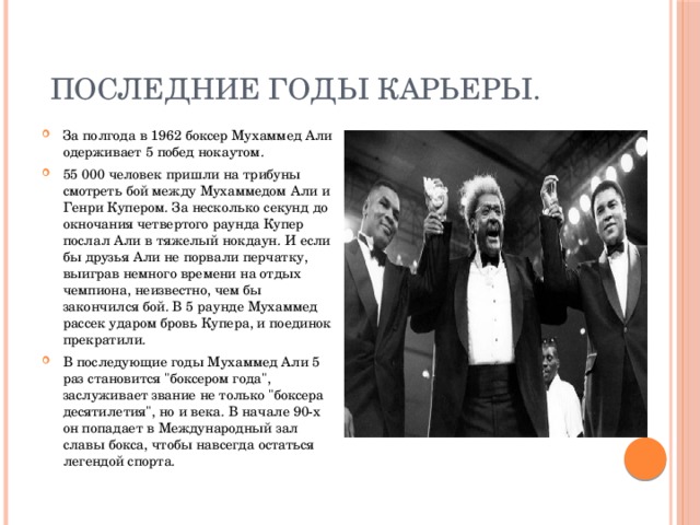  Последние годы карьеры. За полгода в 1962 боксер Мухаммед Али одерживает 5 побед нокаутом. 55 000 человек пришли на трибуны смотреть бой между Мухаммедом Али и Генри Купером. За несколько секунд до окночания четвертого раунда Купер послал Али в тяжелый нокдаун. И если бы друзья Али не порвали перчатку, выиграв немного времени на отдых чемпиона, неизвестно, чем бы закончился бой. В 5 раунде Мухаммед рассек ударом бровь Купера, и поединок прекратили. В последующие годы Мухаммед Али 5 раз становится 