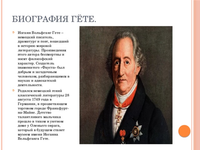 Биография Гёте. Иоганн Вольфганг Гете – немецкий писатель, драматург и поэт, вошедший в историю мировой литературы. Произведения этого автора бессмертны и носят философский характер. Создатель знаменитого «Фауста» был добрым и загадочным человеком, разбирающимся в науках и адвокатской деятельности. Родился немецкий гений классической литературы 28 августа 1749 года в Германии, в процветающем торговом городе Франкфурт-на-Майне. Детство талантливого мальчика прошло в тихом и уютном доме у Оленьего оврага, который в будущем станет музеем имени Иоганна Вольфганга Гете. 