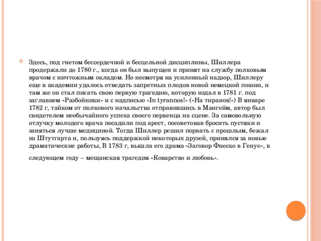 Здесь, под гнетом бессердечной и бесцельной дисциплины, Шиллера продержали до 1780 г., когда он был выпущен и принят на службу полковым врачом с ничтожным окладом. Но несмотря на усиленный надзор, Шиллеру еще в академии удалось отведать запретных плодов новой немецкой поэзии, и там же он стал писать свою первую трагедию, которую издал в 1781 г. под заглавием «Разбойники» и с надписью «In tyrannos!» («На тиранов!») В январе 1782 г, тайком от полкового начальства отправившись в Мангейм, автор был свидетелем необычайного успеха своего первенца на сцене. За самовольную отлучку молодого врача посадили под арест, посоветовав бросить пустяки и заняться лучше медициной. Тогда Шиллер решил порвать с прошлым, бежал из Штутгарта и, пользуясь поддержкой некоторых друзей, принялся за новые драматические работы, В 1783 г, вышла его драма «Заговор Фиеско в Генуе», в следующем году – мещанская трагедия «Коварство и любовь».  