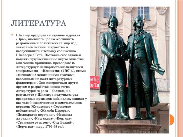 Литература Шиллер предпринял издание журнала «Оры», имевшего целью «соединить разрозненный политический мир под знамением истины и красоты» и послужившего к тесному сближению Шиллера с Гёте. Поставив себе задачей поднять художественные вкусы общества, они сообща принялись преследовать литературную бездарность знаменитыми эпиграммами – «Ксениями» (1797 г.), этими «лисицами с зажженными хвостами, посланными в поля литературных филистеров». Они соперничали друг с другом в разработке нового тогда литературного рода – баллад, и в результате у Шиллера получился ряд прекрасных произведений, пользующихся у нас такой известностью в замечательном переводе Жуковского («Торжество победителей», «Жалоба Цереры», «Поликратов перстень», «Ивиковы журавли», «Кассандра», «Водолаз», «Сражение со змеем», «Суд Божий», «Перчатка» и др., 1796-98 гг.). 