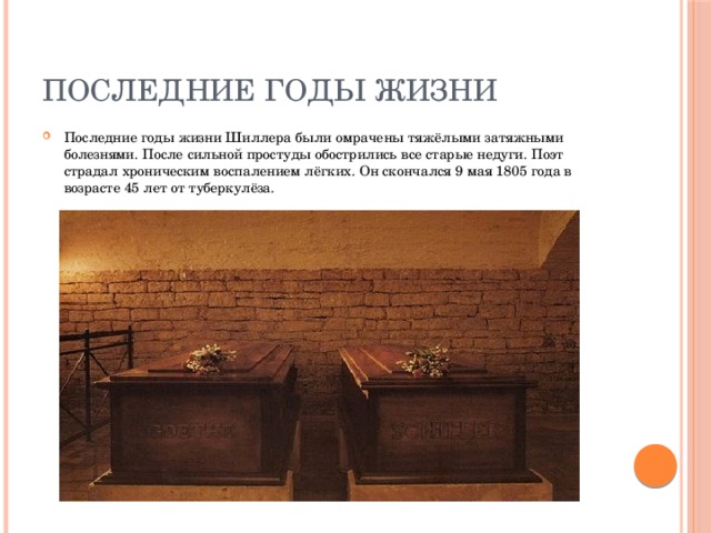 Последние годы жизни Последние годы жизни Шиллера были омрачены тяжёлыми затяжными болезнями. После сильной простуды обострились все старые недуги. Поэт страдал хроническим воспалением лёгких. Он скончался 9 мая 1805 года в возрасте 45 лет от туберкулёза. 
