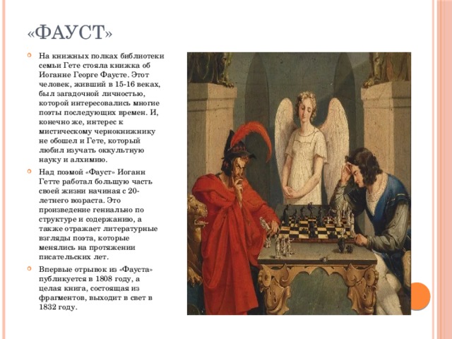 «Фауст» На книжных полках библиотеки семьи Гете стояла книжка об Иоганне Георге Фаусте. Этот человек, живший в 15-16 веках, был загадочной личностью, которой интересовались многие поэты последующих времен. И, конечно же, интерес к мистическому чернокнижнику не обошел и Гете, который любил изучать оккультную науку и алхимию. Над поэмой «Фауст» Иоганн Гетте работал большую часть своей жизни начиная с 20-летнего возраста. Это произведение гениально по структуре и содержанию, а также отражает литературные взгляды поэта, которые менялись на протяжении писательских лет. Впервые отрывок из «Фауста» публикуется в 1808 году, а целая книга, состоящая из фрагментов, выходит в свет в 1832 году. 