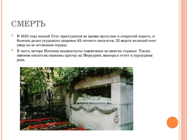 Смерть В 1832 году весной Гете простудился во время прогулки в открытой карете, и болезнь резко ухудшила здоровье 82-летнего писателя. 22 марта великий поэт умер из-за остановки сердца. В честь автора Иоганна воздвигнуты памятники во многих странах. Также именем писателя названы кратер на Меркурии, минерал гетит и пурпурная роза. 