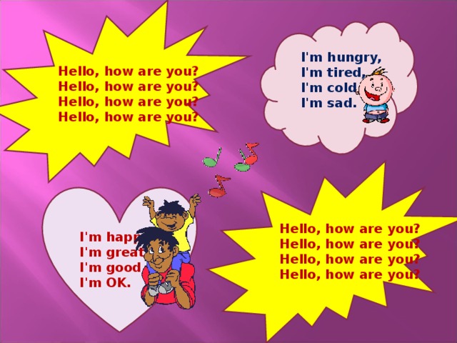 I'm hungry,  I'm tired,  I'm cold,  I'm sad.   Hello, how are you?  Hello, how are you?  Hello, how are you?  Hello, how are you?     I'm happy,  I'm great,  I'm good,  I'm OK.   Hello, how are you?  Hello, how are you?  Hello, how are you?  Hello, how are you?    