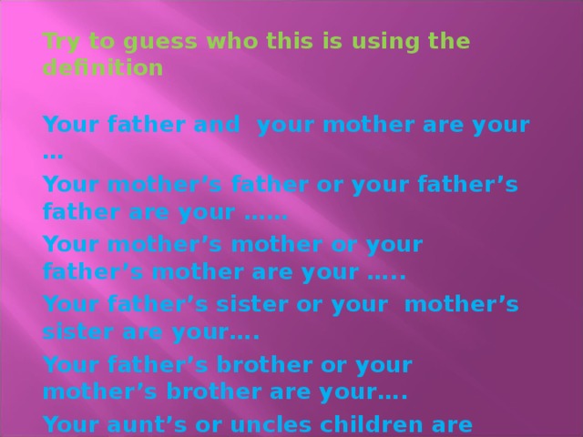 Try to guess who this is using the definition  Your father and your mother are your … Your mother’s father or your father’s father are your …… Your mother’s mother or your father’s mother are your ….. Your father’s sister or your mother’s sister are your…. Your father’s brother or your mother’s brother are your…. Your aunt’s or uncles children are your….  