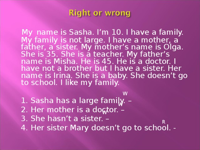  My  name is Sasha. I’m 10. I have a family. My family is not large. I have a mother, a father, a sister. My mother’s name is Olga. She is 35. She is a teacher. My father’s name is Misha. He is 45. He is a doctor. I have not a brother but I have a sister. Her name is Irina. She is a baby. She doesn’t go to school. I like my family.  1. Sasha has a large family. –  2. Her mother is a doctor. –  3. She hasn’t a sister. –  4. Her sister Mary doesn’t go to school. - W W W R 