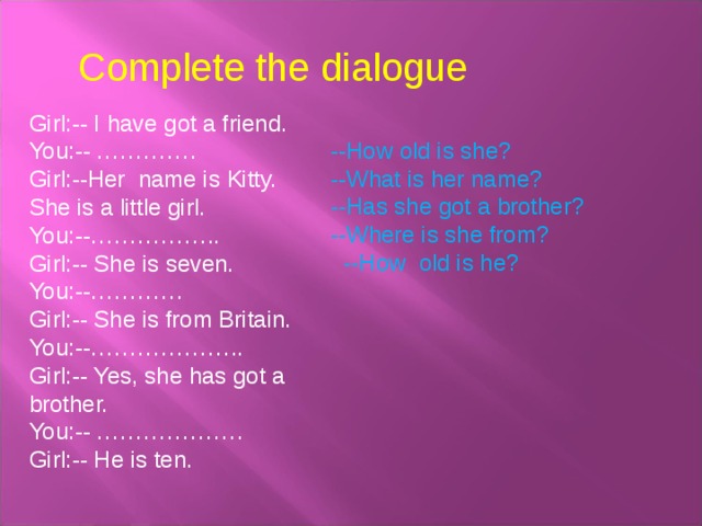 Complete the dialogue Girl:-- I have got a friend. You:-- …………. Girl:--Her name is Kitty. She is a little girl. You:--…………….. Girl:-- She is seven. You:--………… Girl:-- She is from Britain. You:--……………….. Girl:-- Yes, she has got a brother. You:-- ………………. Girl:-- He is ten. --How old is she? --What is her name? --Has she got a brother? --Where is she from?  --How old is he? 