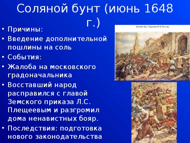 Соляной бунт (июнь 1648 г.) Причины: Введение дополнительной пошлины на соль События: Жалоба на московского градоначальника Восставший народ расправился с главой Земского приказа Л.С. Плещеевым и разгромил дома ненавистных бояр. Последствия: подготовка нового законодательства 