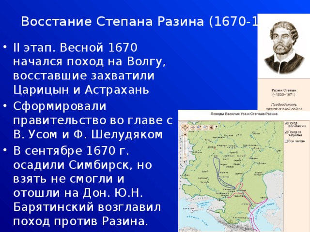 Восстание Степана Разина (1670-1671)   II этап. Весной 1670 начался поход на Волгу, восставшие захватили Царицын и Астрахань Сформировали правительство во главе с В. Усом и Ф. Шелудяком В сентябре 1670 г. осадили Симбирск, но взять не смогли и отошли на Дон. Ю.Н. Барятинский возглавил поход против Разина. 