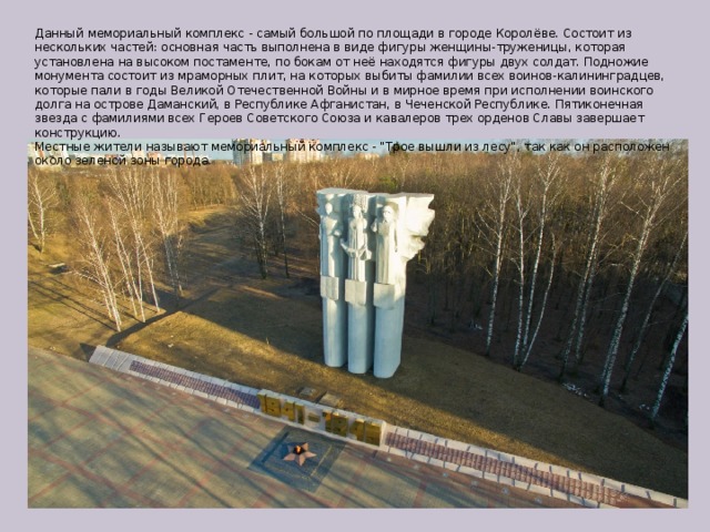 Данный мемориальный комплекс - самый большой по площади в городе Королёве. Состоит из нескольких частей: основная часть выполнена в виде фигуры женщины-труженицы, которая установлена на высоком постаменте, по бокам от неё находятся фигуры двух солдат. Подножие монумента состоит из мраморных плит, на которых выбиты фамилии всех воинов-калининградцев, которые пали в годы Великой Отечественной Войны и в мирное время при исполнении воинского долга на острове Даманский, в Республике Афганистан, в Чеченской Республике. Пятиконечная звезда с фамилиями всех Героев Советского Союза и кавалеров трех орденов Славы завершает конструкцию. Местные жители называют мемориальный комплекс - 