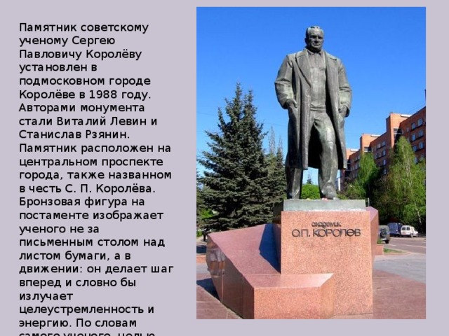 Памятник советскому ученому Сергею Павловичу Королёву установлен в подмосковном городе Королёве в 1988 году. Авторами монумента стали Виталий Левин и Станислав Рзянин. Памятник расположен на центральном проспекте города, также названном в честь С. П. Королёва. Бронзовая фигура на постаменте изображает ученого не за письменным столом над листом бумаги, а в движении: он делает шаг вперед и словно бы излучает целеустремленность и энергию. По словам самого ученого, целью его жизни всегда было «пробиться к звездам». 