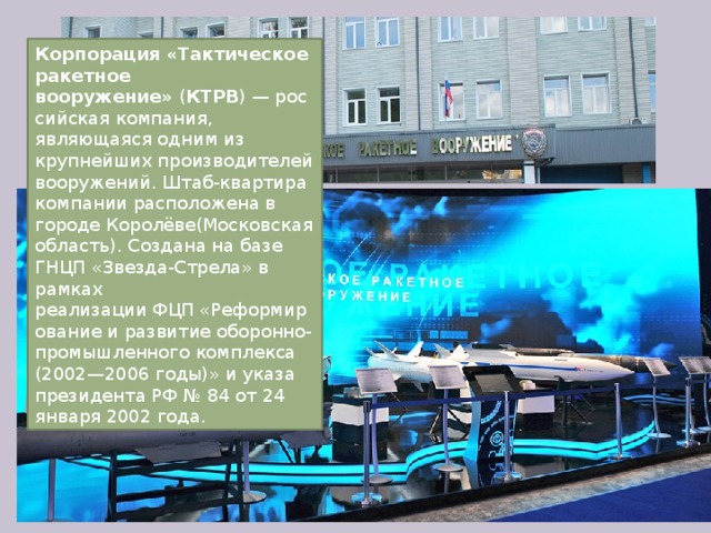 Корпорация «Тактическое ракетное вооружение»  ( КТРВ ) — российская компания, являющаяся одним из крупнейших производителей вооружений. Штаб-квартира компании расположена в городе Королёве(Московская область). Создана на базе ГНЦП «Звезда-Стрела» в рамках реализации ФЦП «Реформирование и развитие оборонно-промышленного комплекса (2002—2006 годы)» и указа президента РФ № 84 от 24 января 2002 года. 
