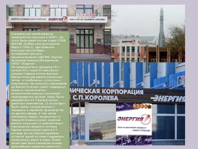 Современное наименование предприятие получило в 1994 г. До этого было известно как отдел 3 СКБ НИИ-88, Особое конструкторское бюро-1 (ОКБ-1), Центральное конструкторское бюро экспериментального машиностроения (ЦКБЭМ), Научно-производственное объединение (НПО) 