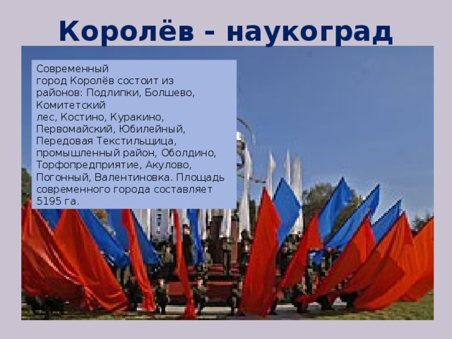 Королёв - наукоград Современный город Королёв состоит из районов: Подлипки, Болшево, Комитетский лес, Костино, Куракино, Первомайский, Юбилейный, Передовая Текстильщица, промышленный район, Оболдино, Торфопредприятие, Акулово, Погонный, Валентиновка. Площадь современного города составляет 5195 га. 