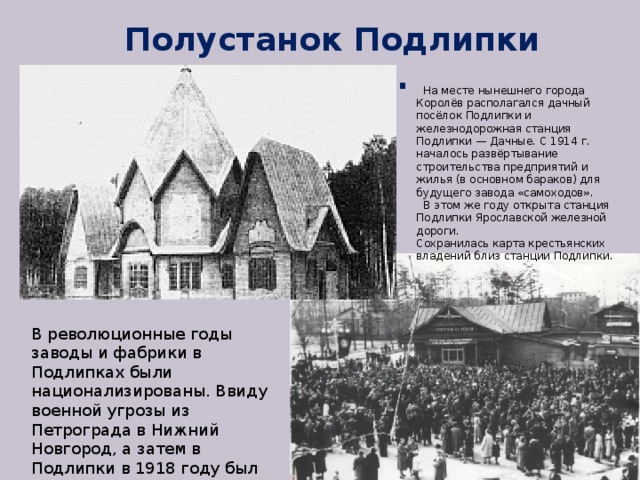 Полустанок Подлипки - 1912 г.  На месте нынешнего города Королёв располагался дачный посёлок Подлипки и железнодорожная станция Подлипки — Дачные. С 1914 г. началось развёртывание строительства предприятий и жилья (в основном бараков) для будущего завода «самоходов».  В этом же году открыта станция Подлипки Ярославской железной дороги. Сохранилась карта крестьянских владений близ станции Подлипки. В революционные годы заводы и фабрики в Подлипках были национализированы. Ввиду военной угрозы из Петрограда в Нижний Новгород, а затем в Подлипки в 1918 году был эвакуирован Орудийный завод. 