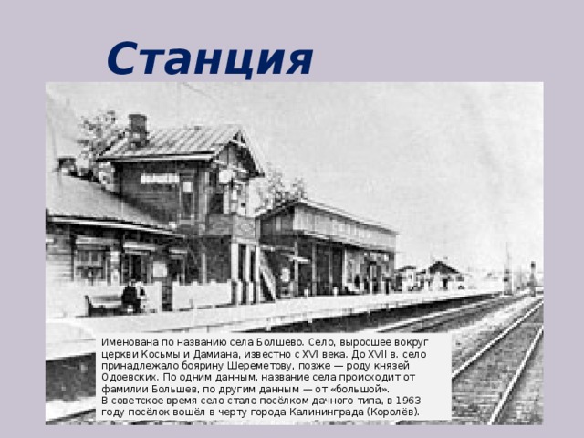 Станция Болшево Именована по названию села Болшево. Село, выросшее вокруг церкви Косьмы и Дамиана, известно с XVI века. До XVII в. село принадлежало боярину Шереметову, позже — роду князей Одоевских. По одним данным, название села происходит от фамилии Большев, по другим данным — от «большой». В советское время село стало посёлком дачного типа, в 1963 году посёлок вошёл в черту города Калининграда (Королёв). 