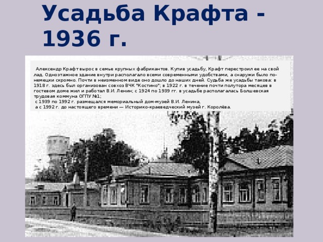 Усадьба Крафта - 1936 г.    Алексендр Крафт вырос в семье крупных фабрикантов. Купив усадьбу, Крафт перестроил ее на свой лад. Одноэтажное здание внутри располагало всеми современными удобствами, а снаружи было по-немецки скромно. Почти в неизменном виде оно дошло до наших дней. Судьба же усадьбы такова: в 1918 г. здесь был организован совхоз ВЧК 
