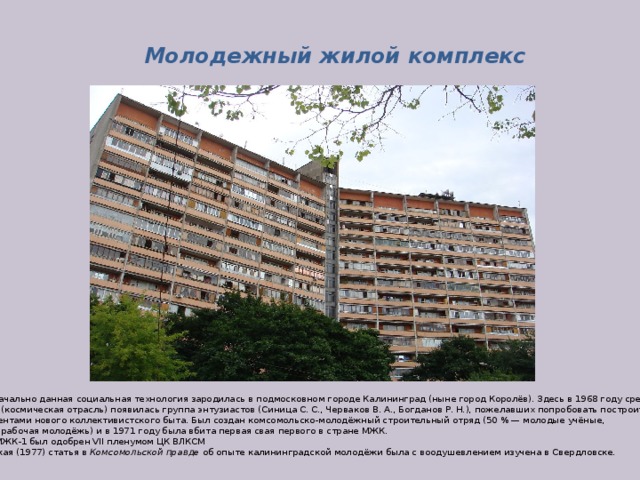 Молодежный жилой комплекс Первоначально данная социальная технология зародилась в подмосковном городе Калининград (ныне город Королёв). Здесь в 1968 году среди молодых учёных (космическая отрасль) появилась группа энтузиастов (Синица С. С., Черваков В. А., Богданов Р. Н.), пожелавших попробовать построить дома  с элементами нового коллективистского быта. Был создан комсомольско-молодёжный строительный отряд (50 % — молодые учёные, 50 % — рабочая молодёжь) и в 1971 году была вбита первая свая первого в стране МЖК.  Опыт МЖК-1 был одобрен VII пленумом ЦК ВЛКСМ Январская (1977) статья в  Комсомольской правде об опыте калининградской молодёжи была с воодушевлением изучена в Свердловске.  