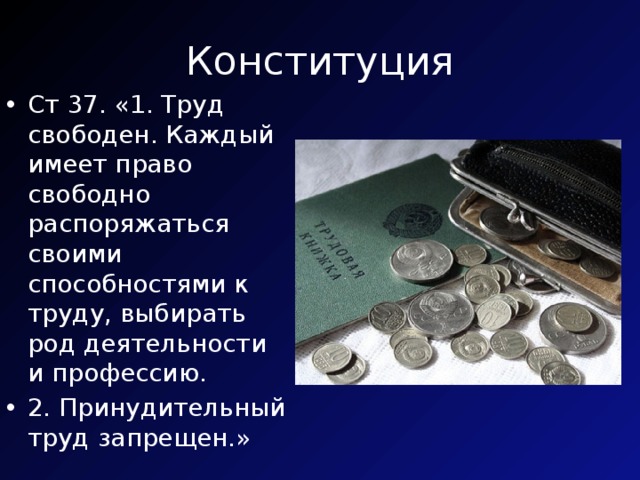 Конституция Ст 37. «1. Труд свободен. Каждый имеет право свободно распоряжаться своими способностями к труду, выбирать род деятельности и профессию. 2. Принудительный труд запрещен.» 