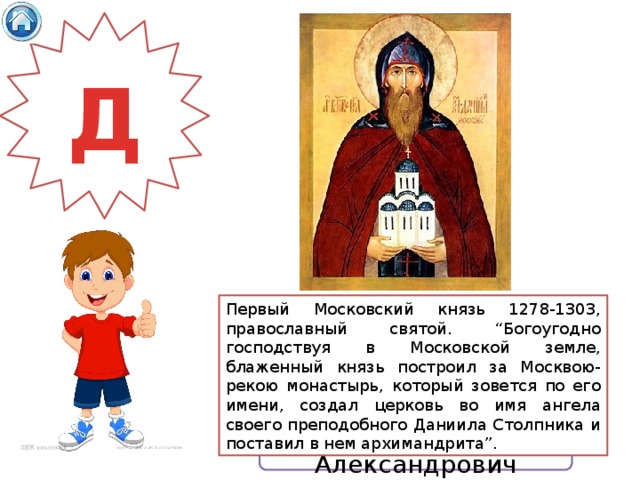 Д Первый Московский князь 1278-1303, православный святой. “Богоугодно господствуя в Московской земле, блаженный князь построил за Москвою-рекою монастырь, который зовется по его имени, создал церковь во имя ангела своего преподобного Даниила Столпника и поставил в нем архимандрита”.  Даниил Александрович 