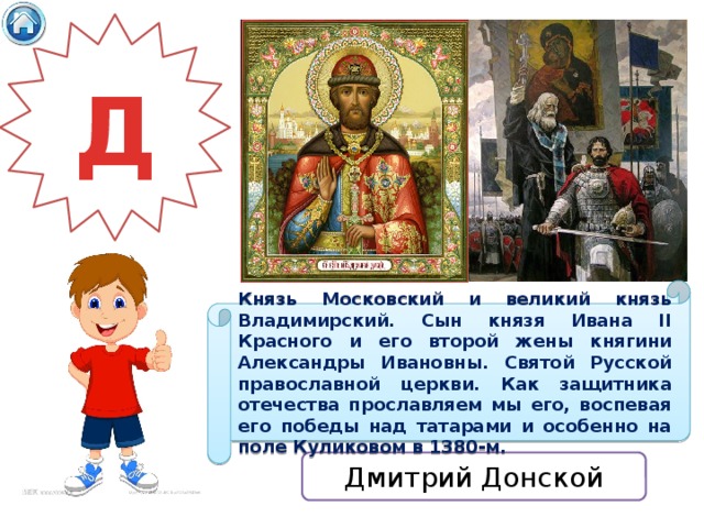 Д Князь Московский и великий князь Владимирский. Сын князя Ивана II Красного и его второй жены княгини Александры Ивановны. Святой Русской православной церкви. Как защитника отечества прославляем мы его, воспевая его победы над татарами и особенно на поле Куликовом в 1380-м. Дмитрий Донской 