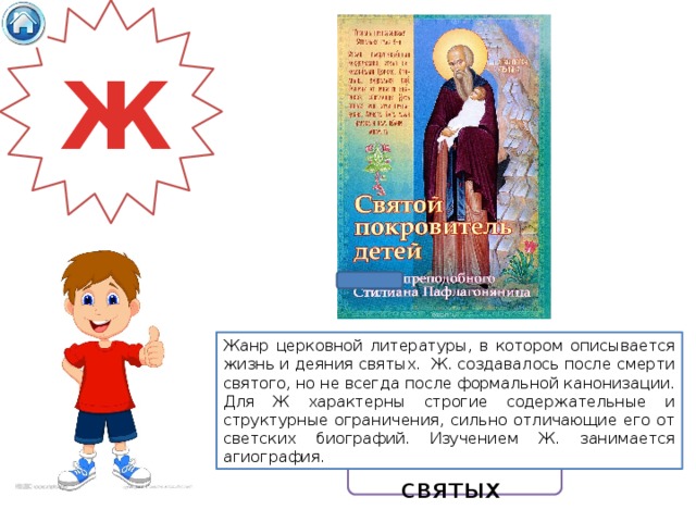 Ж Жанр церковной литературы, в котором описывается жизнь и деяния святых. Ж. создавалось после смерти святого, но не всегда после формальной канонизации. Для Ж характерны строгие содержательные и структурные ограничения, сильно отличающие его от светских биографий. Изучением Ж. занимается агиография. Житие святых 