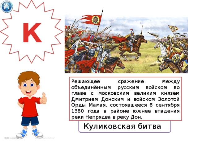 К Решающее сражение между объединённым русским войском во главе с московским великим князем Дмитрием Донским и войском Золотой Орды Мамая, состоявшееся 8 сентября 1380 года в районе южнее впадения реки Непрядва в реку Дон. Куликовская битва 