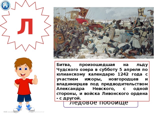 Л Битва, произошедшая на льду Чудского озера в субботу 5 апреля по юлианскому календарю 1242 года с участием ижоры, новгородцев и владимирцев под предводительством Александра Невского, с одной стороны, и войска Ливонского ордена - с другой. Ледовое побоище 