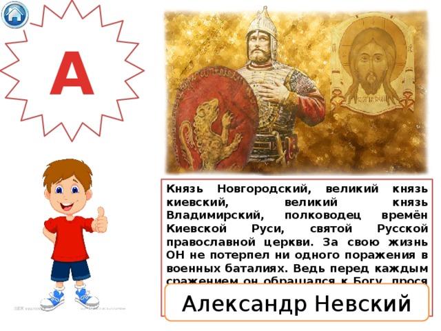 А Князь Новгородский, великий князь киевский, великий князь Владимирский, полководец времён Киевской Руси, святой Русской православной церкви.  За свою жизнь ОН не потерпел ни одного поражения в военных баталиях. Ведь перед каждым сражением он обращался к Богу, прося Его о помощи и заступничестве в борьбе за справедливость и веру. Александр Невский 