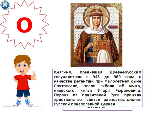 О Княгиня, правившая Древнерусским государством с 945 до 960 года в качестве регентши при малолетнем сыне Святославе, после гибели её мужа, киевского князя Игоря Рюриковича. Первая из правителей Руси приняла христианство, святая равноапостольная Русской православной церкви Ольга 