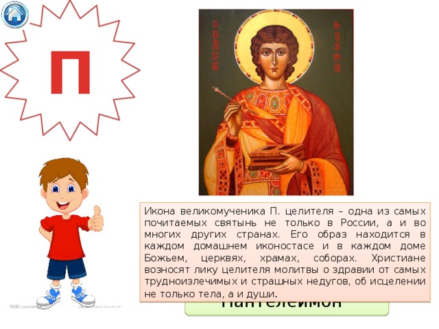 П Икона великомученика П. целителя – одна из самых почитаемых святынь не только в России, а и во многих других странах. Его образ находится в каждом домашнем иконостасе и в каждом доме Божьем, церквях, храмах, соборах. Христиане возносят лику целителя молитвы о здравии от самых трудноизлечимых и страшных недугов, об исцелении не только тела, а и души . Пантелеймон 
