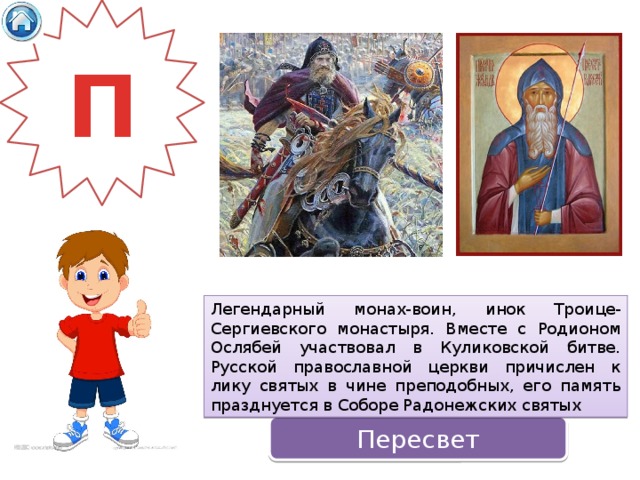 П Легендарный монах-воин, инок Троице-Сергиевского монастыря. Вместе с Родионом Ослябей участвовал в Куликовской битве. Русской православной церкви причислен к лику святых в чине преподобных, его память празднуется в Соборе Радонежских святых Пересвет 