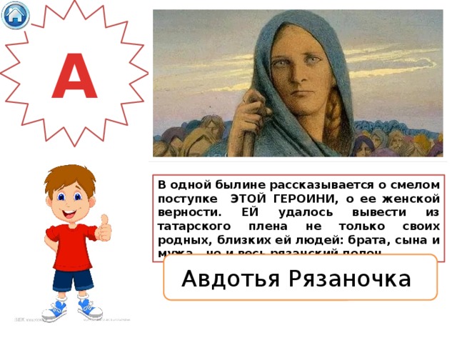 А В одной былине рассказывается о смелом поступке ЭТОЙ ГЕРОИНИ, о ее женской верности. ЕЙ удалось вывести из татарского плена не только своих родных, близких ей людей: брата, сына и мужа , но и весь рязанский полон. Авдотья Рязаночка 